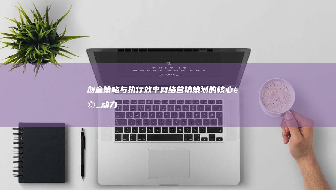 创意策略与执行效率：网络营销策划的核心驱动力